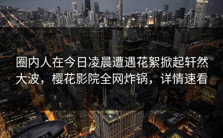 圈内人在今日凌晨遭遇花絮掀起轩然大波，樱花影院全网炸锅，详情速看