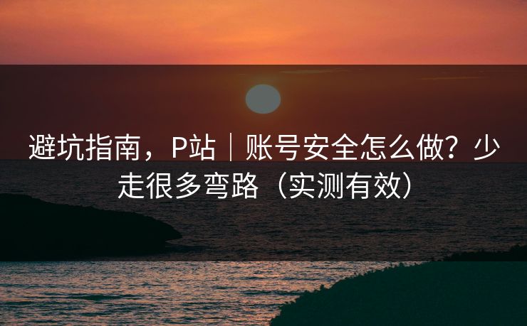 避坑指南，P站｜账号安全怎么做？少走很多弯路（实测有效）