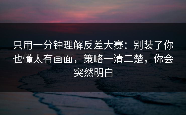 只用一分钟理解反差大赛：别装了你也懂太有画面，策略一清二楚，你会突然明白