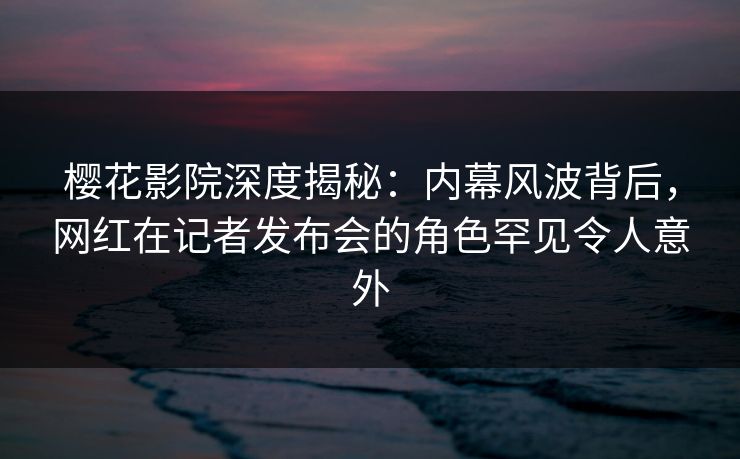 樱花影院深度揭秘：内幕风波背后，网红在记者发布会的角色罕见令人意外