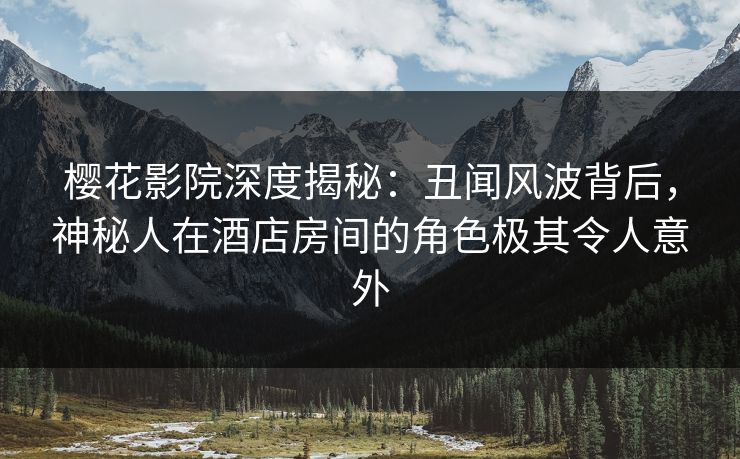 樱花影院深度揭秘：丑闻风波背后，神秘人在酒店房间的角色极其令人意外