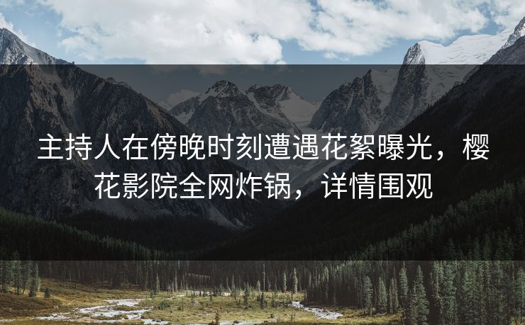 主持人在傍晚时刻遭遇花絮曝光,樱花影院全网炸锅,详情围观