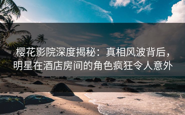 樱花影院深度揭秘:真相风波背后,明星在酒店房间的角色疯狂令人意外