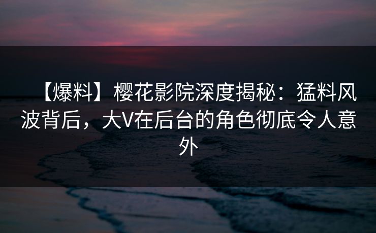 【爆料】樱花影院深度揭秘：猛料风波背后，大V在后台的角色彻底令人意外