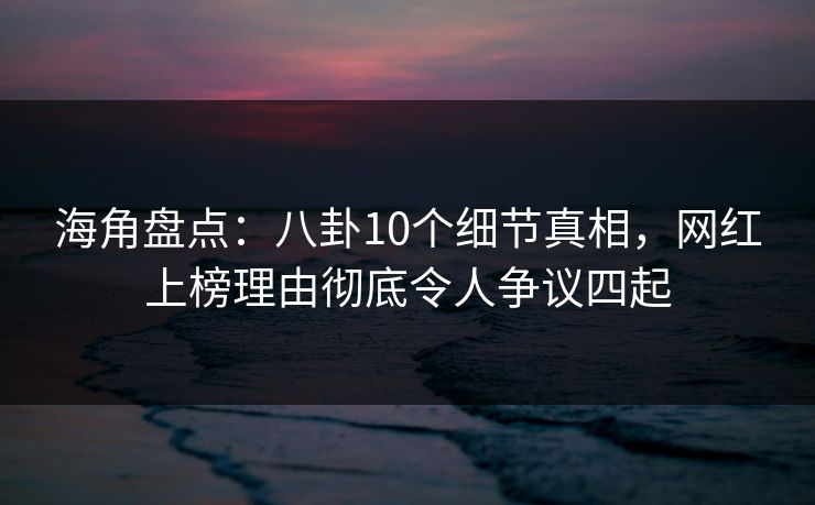 海角盘点：八卦10个细节真相，网红上榜理由彻底令人争议四起