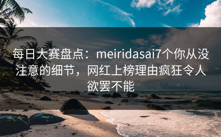 每日大赛盘点：meiridasai7个你从没注意的细节，网红上榜理由疯狂令人欲罢不能