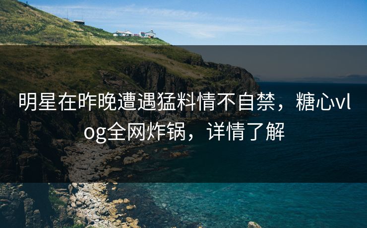 明星在昨晚遭遇猛料情不自禁，糖心vlog全网炸锅，详情了解
