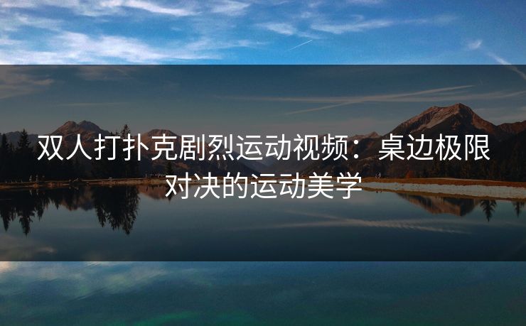 双人打扑克剧烈运动视频:桌边极限对决的运动美学 双人打扑克剧烈运动视频:桌边极限对决的运动美学