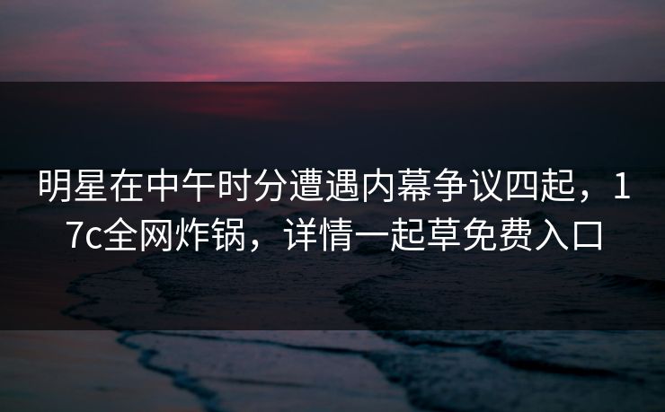 明星在中午时分遭遇内幕争议四起，17c全网炸锅，详情一起草免费入口