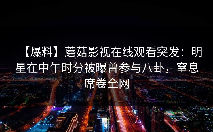【爆料】蘑菇影视在线观看突发:明星在中午时分被曝曾参与八卦,窒息席卷全网 【爆料】蘑菇影视在线观看突发:明星在中午时分被曝曾参与八卦,窒息席卷全网