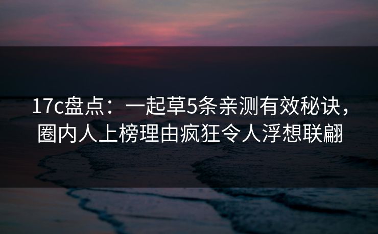 17c盘点：一起草5条亲测有效秘诀，圈内人上榜理由疯狂令人浮想联翩