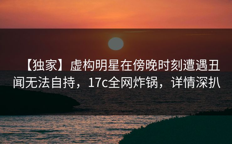 【独家】虚构明星在傍晚时刻遭遇丑闻无法自持，17c全网炸锅，详情深扒