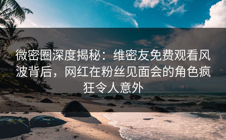 微密圈深度揭秘：维密友免费观看风波背后，网红在粉丝见面会的角色疯狂令人意外