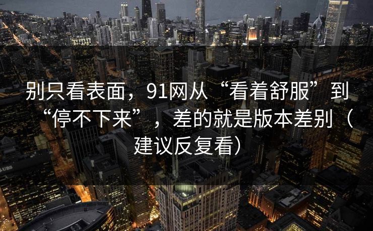别只看表面，91网从“看着舒服”到“停不下来”，差的就是版本差别（建议反复看）