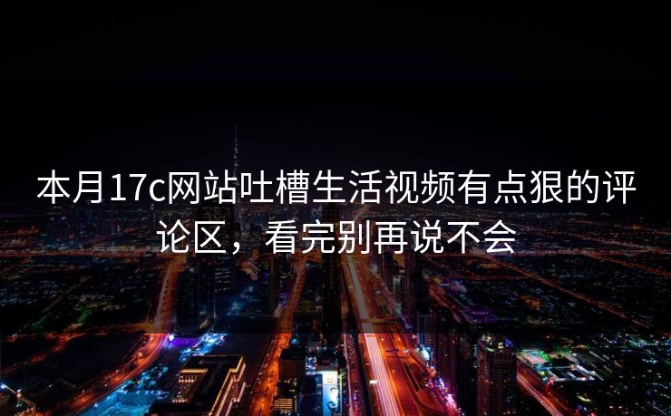 本月17c网站吐槽生活视频有点狠的评论区，看完别再说不会