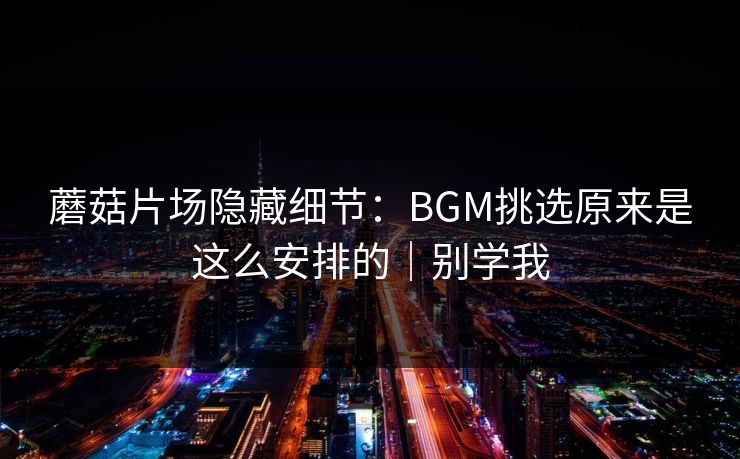 蘑菇片场隐藏细节：BGM挑选原来是这么安排的｜别学我
